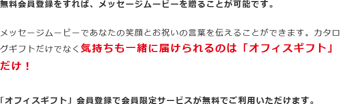 無料会員登録をすれば、メッセージムービーを贈ることが可能です。メッセージムービーであなたの笑顔とお祝いの言葉を伝えることができます。カタログギフトだけでなく気持ちも一緒に届けられるのは「オフィスギフト」だけ！「オフィスギフト」会員登録で会員限定サービスが無料でご利用いただけます。