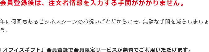 会員登録後は、注文者情報を入力する手間がかかりません。年に何回もあるビジネスシーンのお祝いごとだからこそ、無駄な手間を減らしましょう。「オフィスギフト」会員登録で会員限定サービスが無料でご利用いただけます。