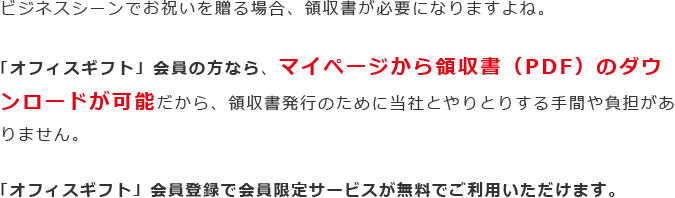 ビジネスシーンでお祝いを贈る場合、領収書が必要になりますよね。「オフィスギフト」会員の方なら、マイページから領収書（PDF）のダウンロードが可能だから、領収書発行のために当社とやりとりする手間や負担がありません。「オフィスギフト」会員登録で会員限定サービスが無料でご利用いただけます。