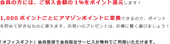 会員の方には、ご購入金額の1％をポイント還元します！1,000ポイントごとにアマゾンポイントに変換できるので、ポイントを貯めて好きなものに使えます。お祝いのプレゼントは、お得に賢く選びましょう！「オフィスギフト」会員登録で会員限定サービスが無料でご利用いただけます。