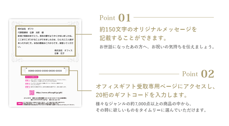 【point 01】約150文字のオリジナルメッセージを記載することができます : お世話になったあの方へ、お祝いの気持ちを伝えましょう。 【point 02】オフィスギフト受け取り専用ページにアクセスし、16桁のギフトコードを入力します。 : 様々なジャンルの約4,500点以上の商品の中から、そのときに欲しいものをタイムリーに選んでいただけます。